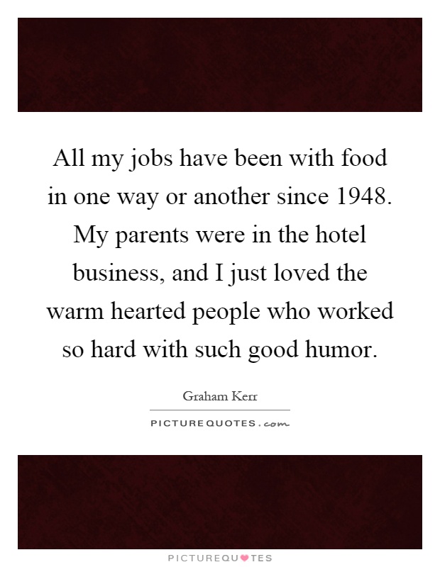 All my jobs have been with food in one way or another since 1948. My parents were in the hotel business, and I just loved the warm hearted people who worked so hard with such good humor Picture Quote #1