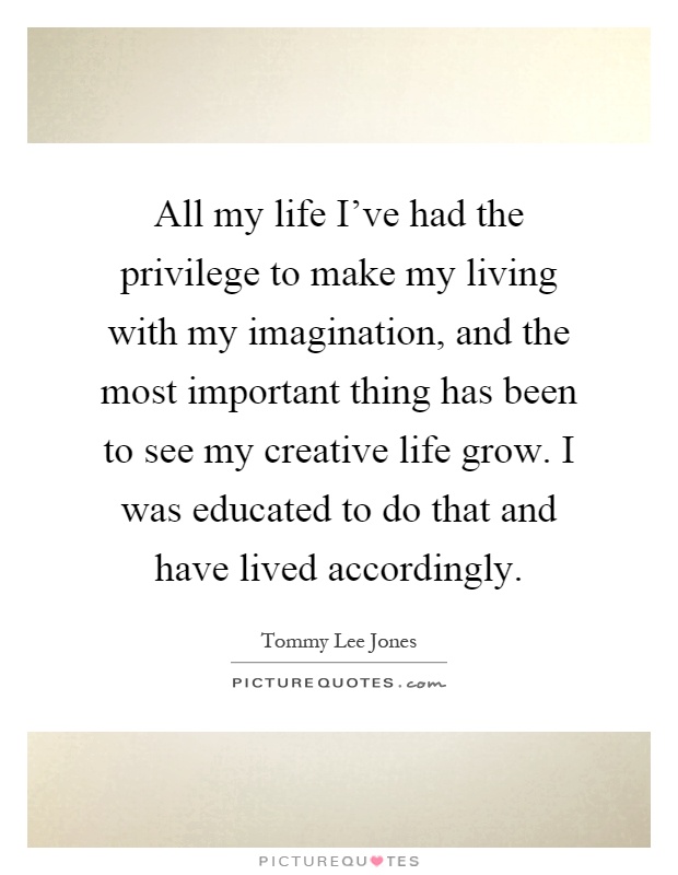 All my life I've had the privilege to make my living with my imagination, and the most important thing has been to see my creative life grow. I was educated to do that and have lived accordingly Picture Quote #1
