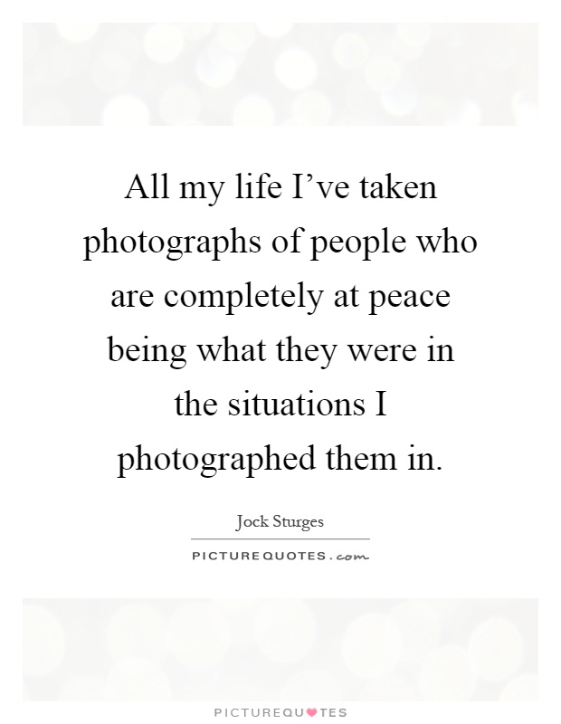 All my life I've taken photographs of people who are completely at peace being what they were in the situations I photographed them in Picture Quote #1