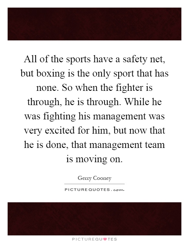 All of the sports have a safety net, but boxing is the only sport that has none. So when the fighter is through, he is through. While he was fighting his management was very excited for him, but now that he is done, that management team is moving on Picture Quote #1