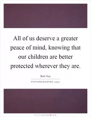 All of us deserve a greater peace of mind, knowing that our children are better protected wherever they are Picture Quote #1