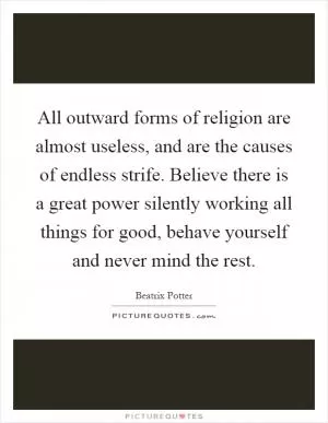 All outward forms of religion are almost useless, and are the causes of endless strife. Believe there is a great power silently working all things for good, behave yourself and never mind the rest Picture Quote #1