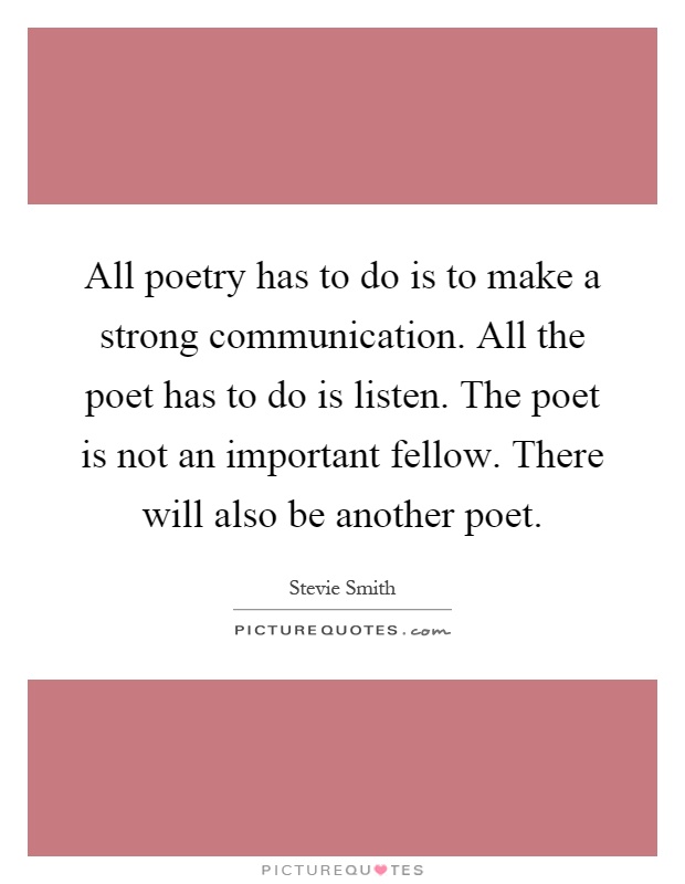 All poetry has to do is to make a strong communication. All the poet has to do is listen. The poet is not an important fellow. There will also be another poet Picture Quote #1