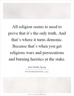 All religion seems to need to prove that it’s the only truth. And that’s where it turns demonic. Because that’s when you get religious wars and persecutions and burning heretics at the stake Picture Quote #1