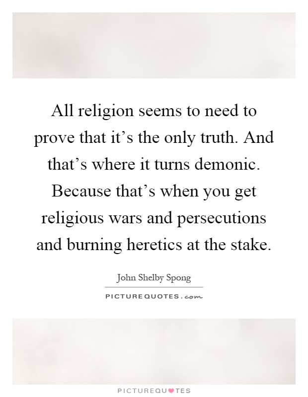All religion seems to need to prove that it's the only truth. And that's where it turns demonic. Because that's when you get religious wars and persecutions and burning heretics at the stake Picture Quote #1