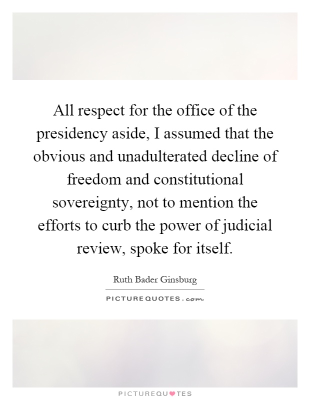 All respect for the office of the presidency aside, I assumed that the obvious and unadulterated decline of freedom and constitutional sovereignty, not to mention the efforts to curb the power of judicial review, spoke for itself Picture Quote #1