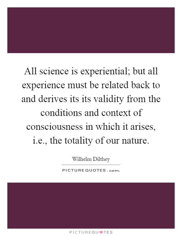 All science is experiential; but all experience must be related back to and derives its its validity from the conditions and context of consciousness in which it arises, i.e., the totality of our nature Picture Quote #1