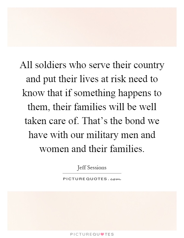 All soldiers who serve their country and put their lives at risk need to know that if something happens to them, their families will be well taken care of. That's the bond we have with our military men and women and their families Picture Quote #1