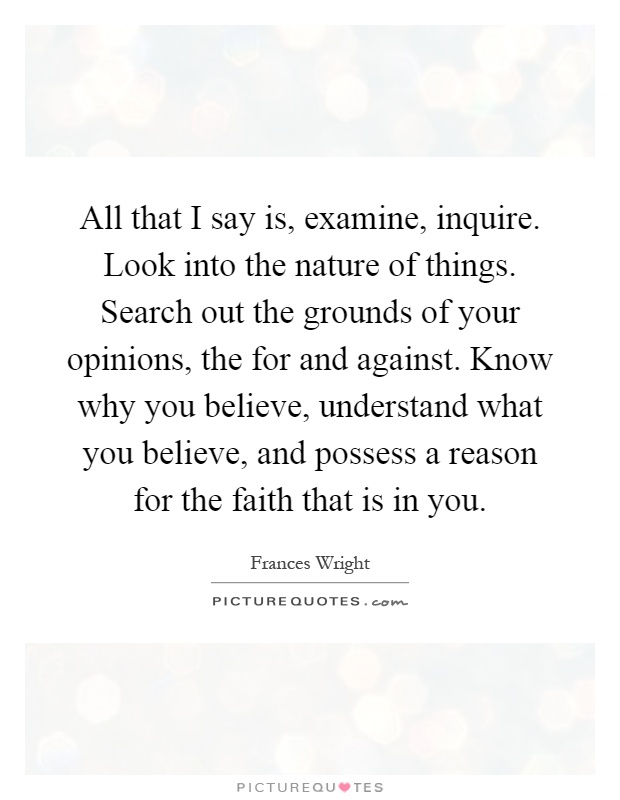 All that I say is, examine, inquire. Look into the nature of things. Search out the grounds of your opinions, the for and against. Know why you believe, understand what you believe, and possess a reason for the faith that is in you Picture Quote #1