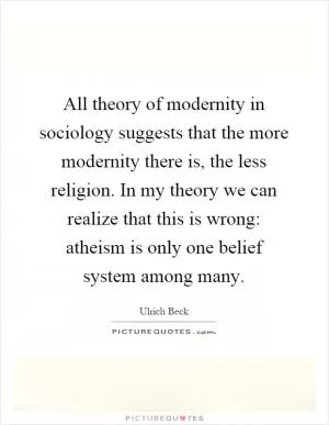 All theory of modernity in sociology suggests that the more modernity there is, the less religion. In my theory we can realize that this is wrong: atheism is only one belief system among many Picture Quote #1