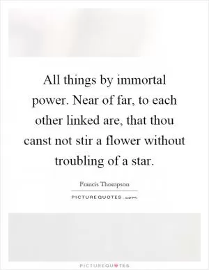 All things by immortal power. Near of far, to each other linked are, that thou canst not stir a flower without troubling of a star Picture Quote #1