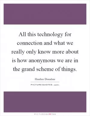 All this technology for connection and what we really only know more about is how anonymous we are in the grand scheme of things Picture Quote #1