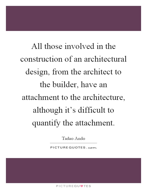 All those involved in the construction of an architectural design, from the architect to the builder, have an attachment to the architecture, although it's difficult to quantify the attachment Picture Quote #1