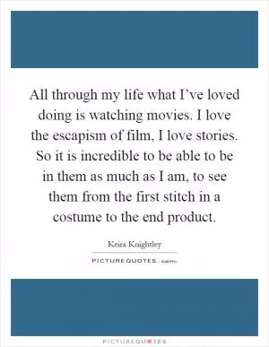 All through my life what I’ve loved doing is watching movies. I love the escapism of film, I love stories. So it is incredible to be able to be in them as much as I am, to see them from the first stitch in a costume to the end product Picture Quote #1