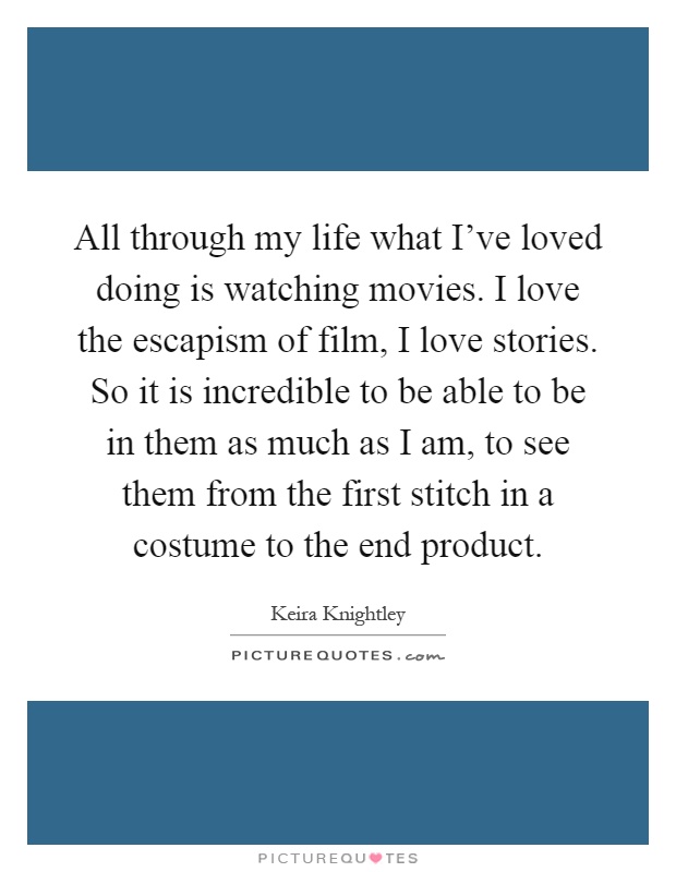 All through my life what I've loved doing is watching movies. I love the escapism of film, I love stories. So it is incredible to be able to be in them as much as I am, to see them from the first stitch in a costume to the end product Picture Quote #1