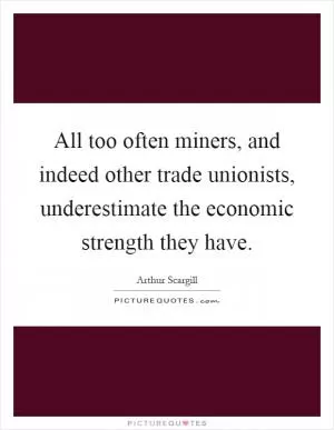 All too often miners, and indeed other trade unionists, underestimate the economic strength they have Picture Quote #1