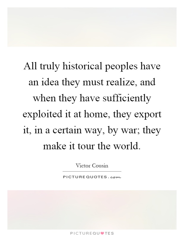 All truly historical peoples have an idea they must realize, and when they have sufficiently exploited it at home, they export it, in a certain way, by war; they make it tour the world Picture Quote #1