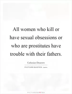 All women who kill or have sexual obsessions or who are prostitutes have trouble with their fathers Picture Quote #1