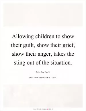 Allowing children to show their guilt, show their grief, show their anger, takes the sting out of the situation Picture Quote #1