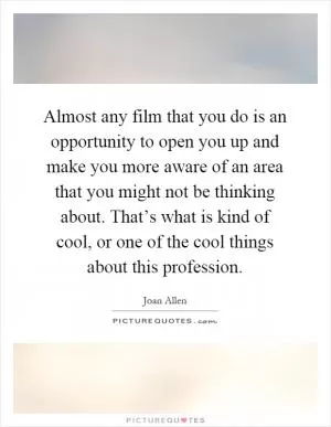 Almost any film that you do is an opportunity to open you up and make you more aware of an area that you might not be thinking about. That’s what is kind of cool, or one of the cool things about this profession Picture Quote #1