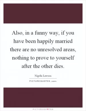 Also, in a funny way, if you have been happily married there are no unresolved areas, nothing to prove to yourself after the other dies Picture Quote #1