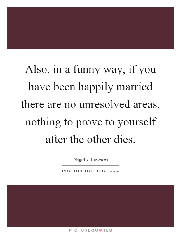 Also, in a funny way, if you have been happily married there are no unresolved areas, nothing to prove to yourself after the other dies Picture Quote #1