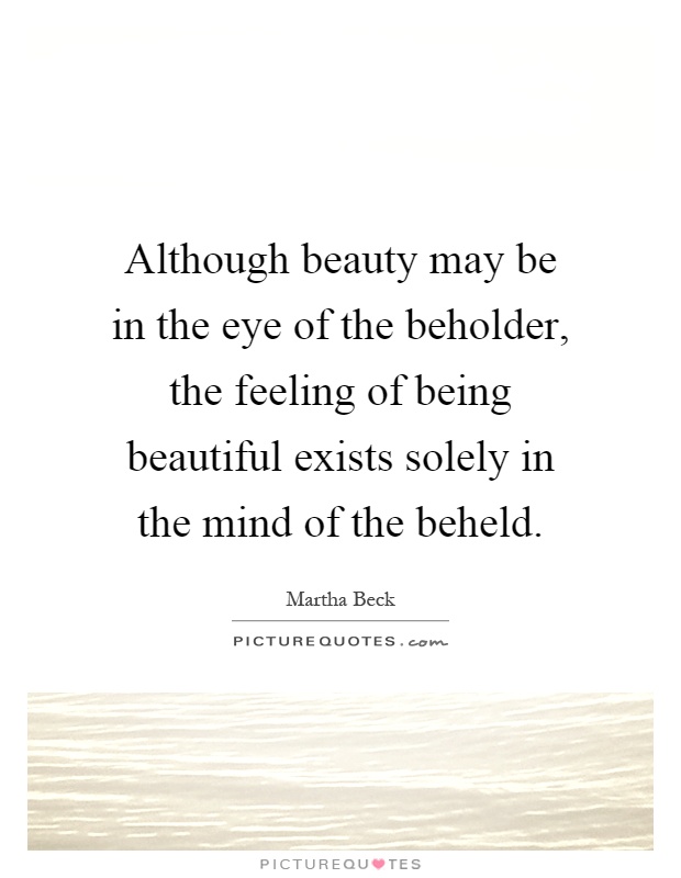 Although beauty may be in the eye of the beholder, the feeling of being beautiful exists solely in the mind of the beheld Picture Quote #1