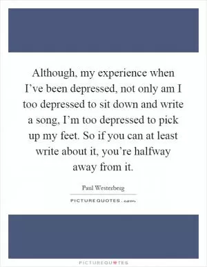 Although, my experience when I’ve been depressed, not only am I too depressed to sit down and write a song, I’m too depressed to pick up my feet. So if you can at least write about it, you’re halfway away from it Picture Quote #1