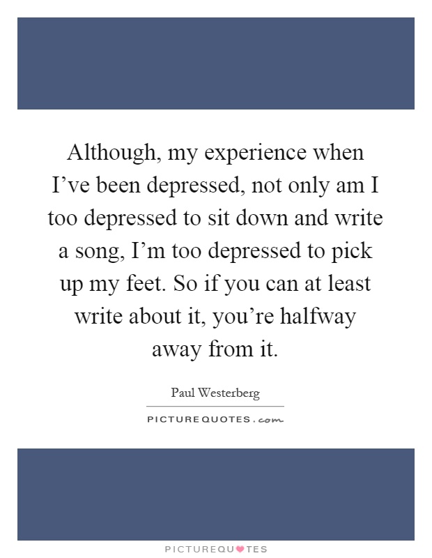 Although, my experience when I've been depressed, not only am I too depressed to sit down and write a song, I'm too depressed to pick up my feet. So if you can at least write about it, you're halfway away from it Picture Quote #1