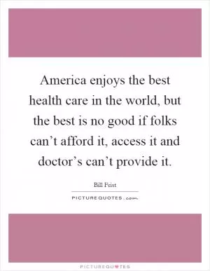 America enjoys the best health care in the world, but the best is no good if folks can’t afford it, access it and doctor’s can’t provide it Picture Quote #1