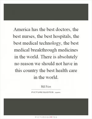 America has the best doctors, the best nurses, the best hospitals, the best medical technology, the best medical breakthrough medicines in the world. There is absolutely no reason we should not have in this country the best health care in the world Picture Quote #1