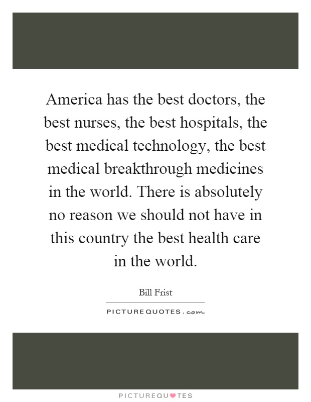 America has the best doctors, the best nurses, the best hospitals, the best medical technology, the best medical breakthrough medicines in the world. There is absolutely no reason we should not have in this country the best health care in the world Picture Quote #1