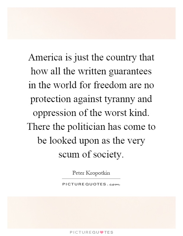 America is just the country that how all the written guarantees in the world for freedom are no protection against tyranny and oppression of the worst kind. There the politician has come to be looked upon as the very scum of society Picture Quote #1