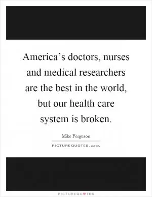 America’s doctors, nurses and medical researchers are the best in the world, but our health care system is broken Picture Quote #1