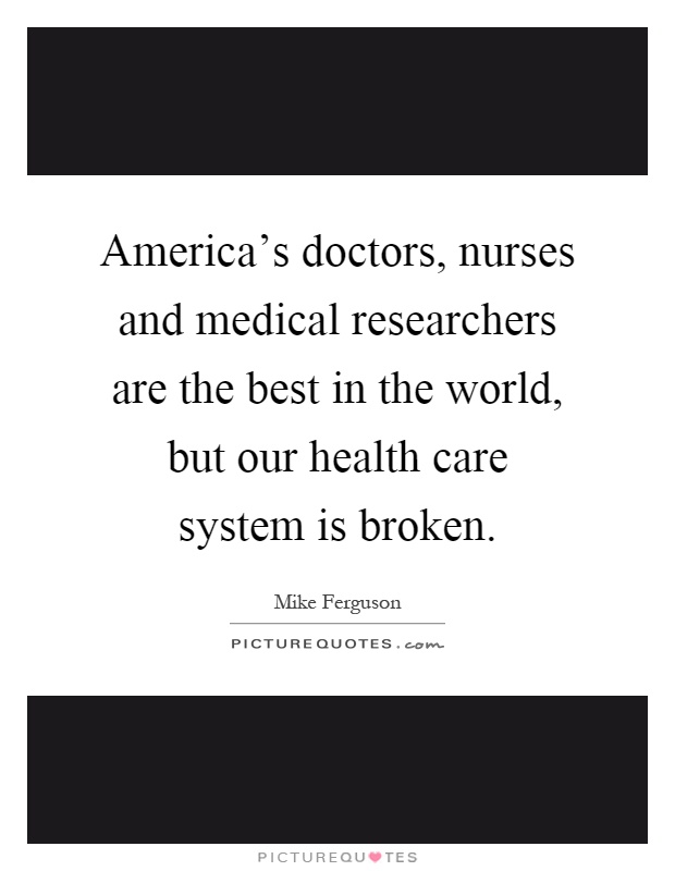 America's doctors, nurses and medical researchers are the best in the world, but our health care system is broken Picture Quote #1