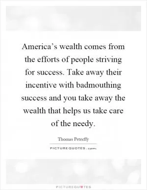 America’s wealth comes from the efforts of people striving for success. Take away their incentive with badmouthing success and you take away the wealth that helps us take care of the needy Picture Quote #1