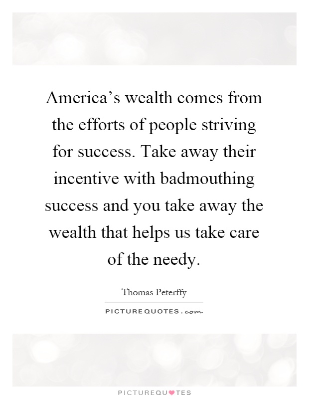 America's wealth comes from the efforts of people striving for success. Take away their incentive with badmouthing success and you take away the wealth that helps us take care of the needy Picture Quote #1