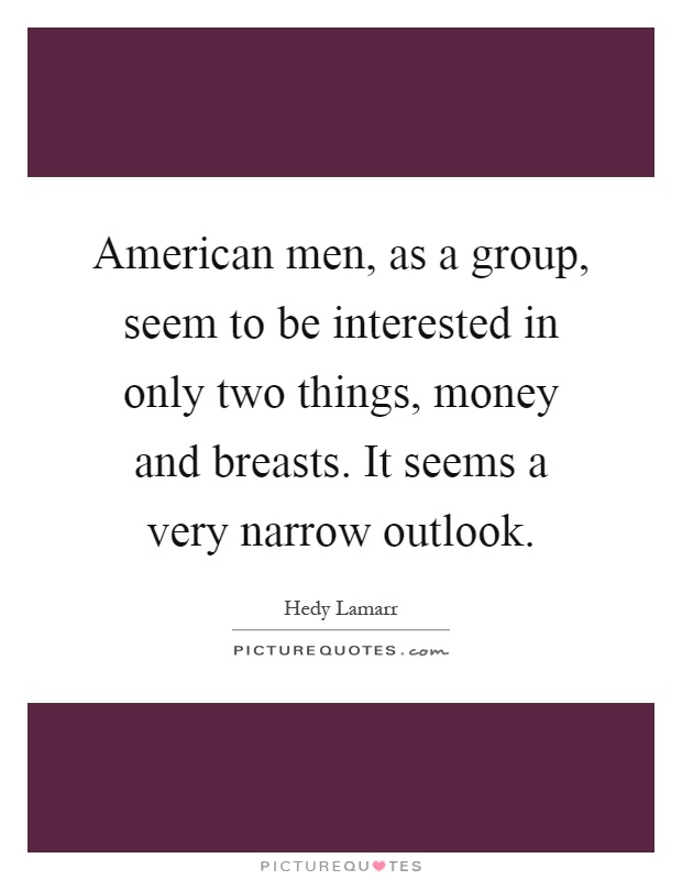 American men, as a group, seem to be interested in only two things, money and breasts. It seems a very narrow outlook Picture Quote #1