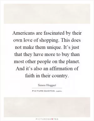 Americans are fascinated by their own love of shopping. This does not make them unique. It’s just that they have more to buy than most other people on the planet. And it’s also an affirmation of faith in their country Picture Quote #1