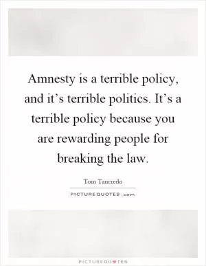 Amnesty is a terrible policy, and it’s terrible politics. It’s a terrible policy because you are rewarding people for breaking the law Picture Quote #1