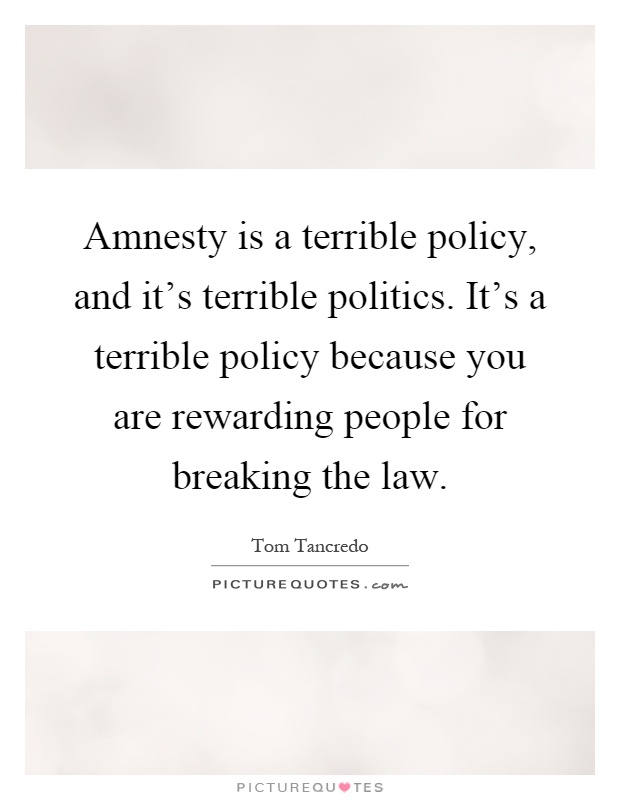 Amnesty is a terrible policy, and it's terrible politics. It's a terrible policy because you are rewarding people for breaking the law Picture Quote #1