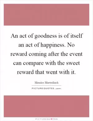 An act of goodness is of itself an act of happiness. No reward coming after the event can compare with the sweet reward that went with it Picture Quote #1