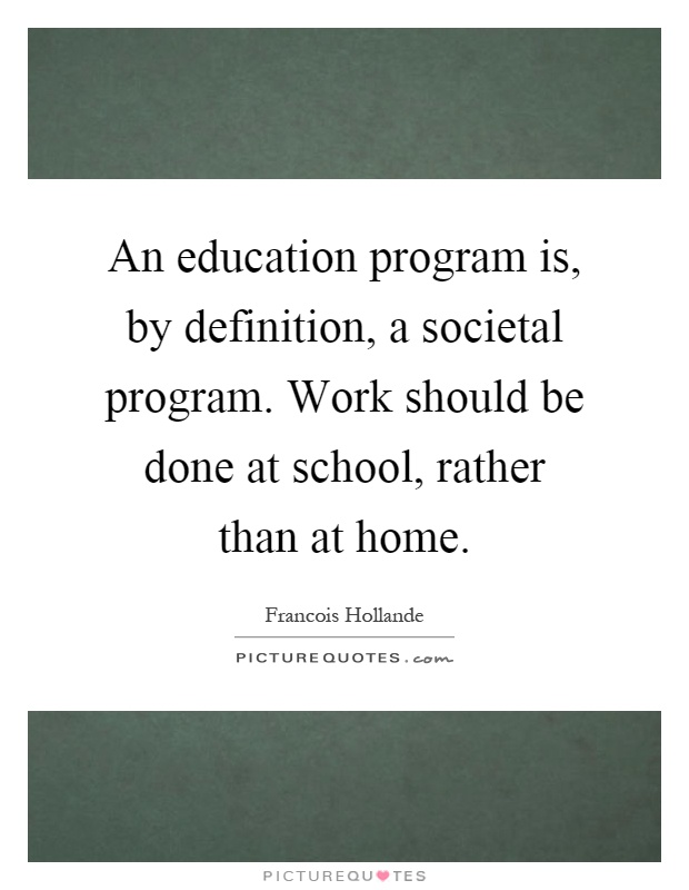 An education program is, by definition, a societal program. Work should be done at school, rather than at home Picture Quote #1