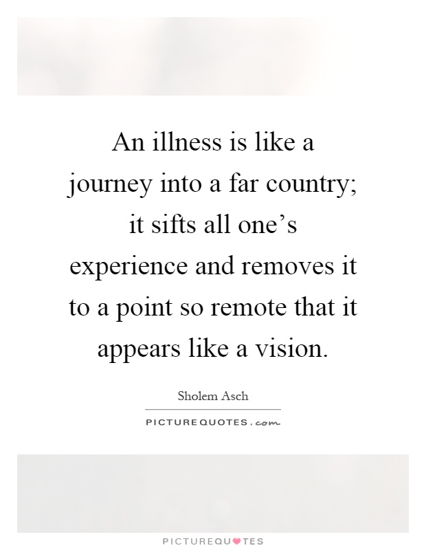 An illness is like a journey into a far country; it sifts all one's experience and removes it to a point so remote that it appears like a vision Picture Quote #1