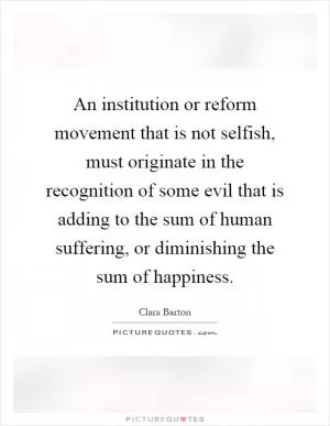 An institution or reform movement that is not selfish, must originate in the recognition of some evil that is adding to the sum of human suffering, or diminishing the sum of happiness Picture Quote #1