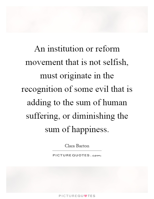 An institution or reform movement that is not selfish, must originate in the recognition of some evil that is adding to the sum of human suffering, or diminishing the sum of happiness Picture Quote #1