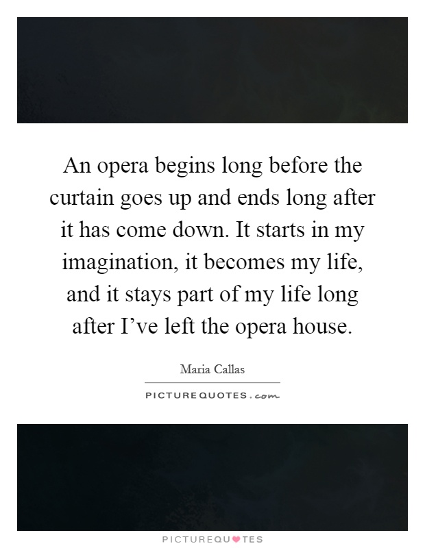 An opera begins long before the curtain goes up and ends long after it has come down. It starts in my imagination, it becomes my life, and it stays part of my life long after I've left the opera house Picture Quote #1