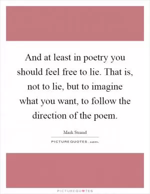 And at least in poetry you should feel free to lie. That is, not to lie, but to imagine what you want, to follow the direction of the poem Picture Quote #1