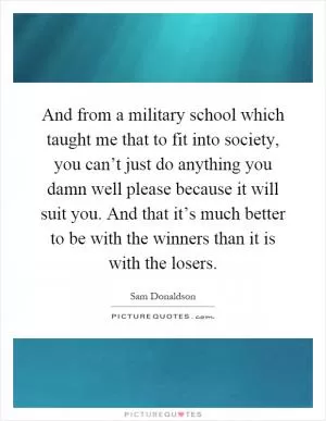 And from a military school which taught me that to fit into society, you can’t just do anything you damn well please because it will suit you. And that it’s much better to be with the winners than it is with the losers Picture Quote #1