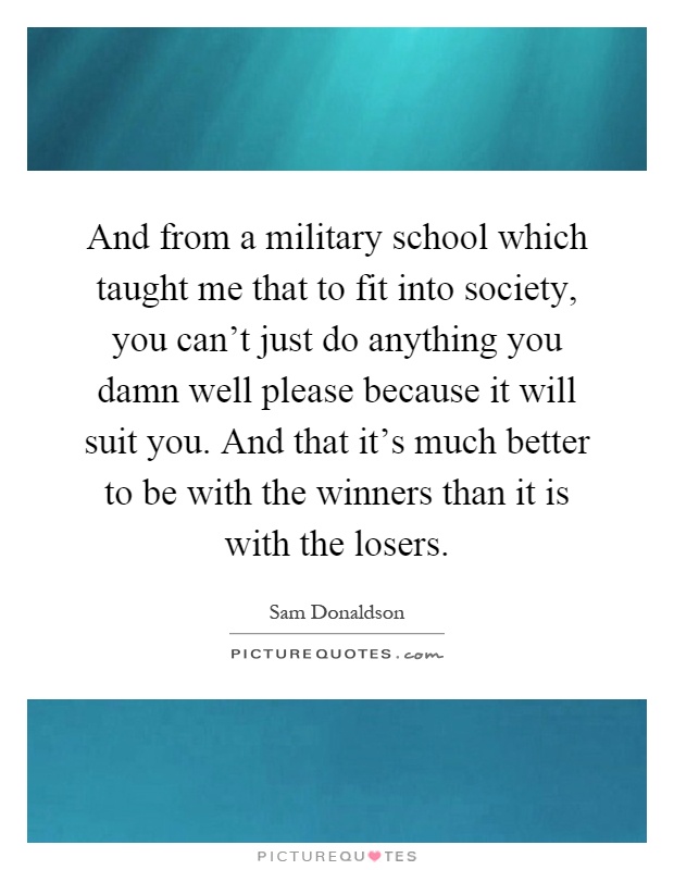 And from a military school which taught me that to fit into society, you can't just do anything you damn well please because it will suit you. And that it's much better to be with the winners than it is with the losers Picture Quote #1